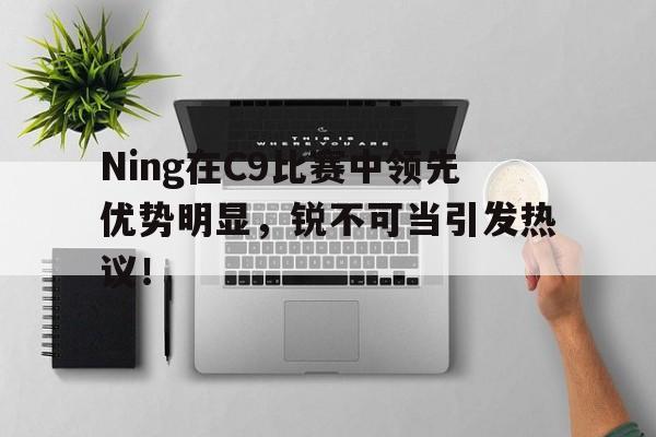 Ning在C9比赛中领先优势明显，锐不可当引发热议！的简单介绍